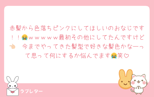 赤髪から色落ちピンクにしてほしいのおなじです！！😭ｗｗｗｗｗ最初その他にしてたんですけど👈🏻今までやってきた髪型で好きな髪色かなーって思って何にするか悩んでます😭笑