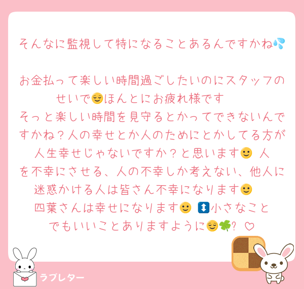 そんなに監視して特になることあるんですかね💦
お金払って楽しい時間過ごしたいのにスタッフのせいで🥺ほんとにお疲れ様です😌
そっと楽しい時間を見守るとかってできないんですかね？人の幸せとか人のためにとかしてる方が人生幸せじゃないですか？と思います🙂‍↕️人を不幸にさせる、人の不幸しか考えない、他人に迷惑かける人は皆さん不幸になります🙂‍↕️
四葉さんは幸せになります🙂‍↕️🍀小さなことでもいいことありますように😌🍀✨