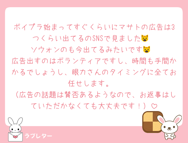 ボイプラ始まってすぐくらいにマサトの広告は3つくらい出てるのSNSで見ました😺
ソウォンのも今出てるみたいです😺
広告出すのはボランティアですし、時間も手間かかるでしょうし、眼力さんのタイミングに全てお任せします。
（広告の話題は賛否あるようなので、お返事はしていただかなくても大丈夫です！）