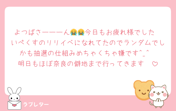 よつばさーーーん😭😭今日もお疲れ様でした
いぺくすのリリイベになれてたのでランダムでしかも抽選の仕組みめちゃくちゃ嫌です^_^
明日もほぼ奈良の僻地まで行ってきます🥲
