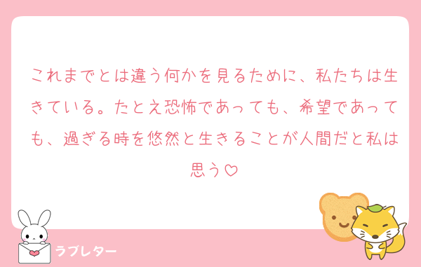 これまでとは違う何かを見るために、私たちは生きている。たとえ恐怖であっても、希望であっても、過ぎる時を悠然と生きることが人間だと私は思う