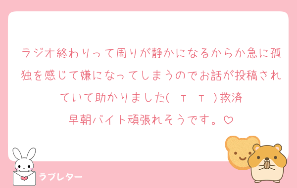 ラジオ終わりって周りが静かになるからか急に孤独を感じて嫌になってしまうのでお話が投稿されていて助かりました( т т )救済
早朝バイト頑張れそうです。