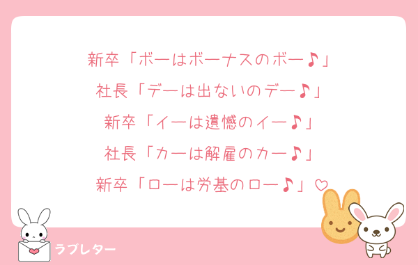 新卒「ボーはボーナスのボー♪」
社長「デーは出ないのデー♪」
新卒「イーは遺憾のイー♪」
社長「カーは解雇のカー♪」
新卒「ローは労基のロー♪」