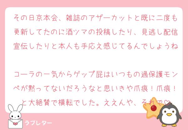 その日京本会、雑誌のアザーカットと既に二度も更新してたのに酒ツマの投稿したり、見逃し配信宣伝したりと本人も手応え感じてるんでしょうね
コーラの一気からゲップ屁はいつもの過保護モンペが黙ってないだろうなと思いきや爪痕！爪痕！と大絶賛で横転でした。ええんや、それで