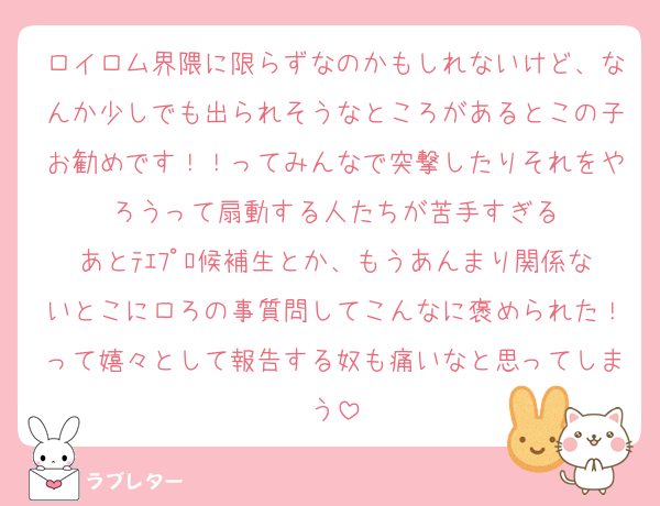 ロイロム界隈に限らずなのかもしれないけど、なんか少しでも出られそうなところがあるとこの子お勧めです！！ってみんなで突撃したりそれをやろうって扇動する人たちが苦手すぎる
あとﾃｴﾌﾟﾛ候補生とか、もうあんまり関係ないとこにロろの事質問してこんなに褒められた！って嬉々として報告する奴も痛いなと思ってしまう