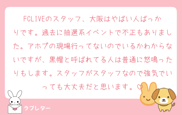 FCLIVEのスタッフ、大阪はやばい人ばっかりです。過去に抽選系イベントで不正もありました。アホプの現場行ってないのでいるかわからないですが、黒帽と呼ばれてる人は普通に怒鳴ったりもします。スタッフがスタッフなので強気でいっても大丈夫だと思います。