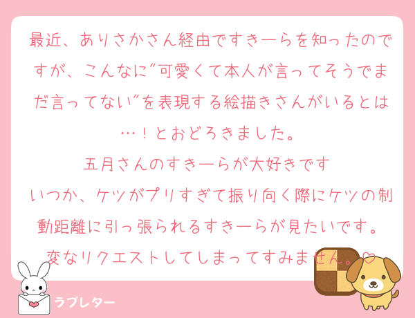最近、ありさかさん経由ですきーらを知ったのですが、こんなに"可愛くて本人が言ってそうでまだ言ってない"を表現する絵描きさんがいるとは…！とおどろきました。
五月さんのすきーらが大好きです♡
いつか、ケツがプリすぎて振り向く際にケツの制動距離に引っ張られるすきーらが見たいです。
変なリクエストしてしまってすみません。