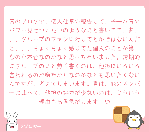 青のブログで、個人仕事の報告して、チーム青のパワー見せつけたいのようなこと書いてて、あ、、、グループのファンに対してとかではないんだと、、、ちょくちょく感じてた個人のことが第一なのが本音なのかなと思っちゃいました。定期的にグループのこと熱く書くのは、他担にいろいろ言われるのが嫌だからなのかなとも思いたくないんですが、考えてしまいます。青は、他のメンバーに比べて、他担の協力が少ないのは、こういう理由もある気がします🥲