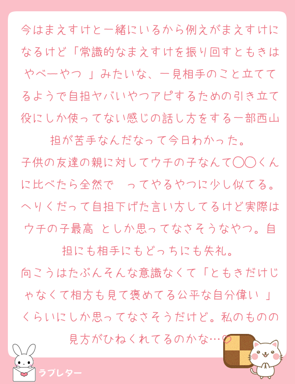 今はまえすけと一緒にいるから例えがまえすけになるけど「常識的なまえすけを振り回すともきはやべーやつ♡」みたいな、一見相手のこと立ててるようで自担ヤバいやつアピするための引き立て役にしか使ってない感じの話し方をする一部西山担が苦手なんだなって今日わかった。
子供の友達の親に対してウチの子なんて◯◯くんに比べたら全然で〜ってやるやつに少し似てる。へりくだって自担下げた言い方してるけど実際はウチの子最高♡としか思ってなさそうなやつ。自担にも相手にもどっちにも失礼。
向こうはたぶんそんな意識なくて「ともきだけじゃなくて相方も見て褒めてる公平な自分偉い♡」くらいにしか思ってなさそうだけど。私のものの見方がひねくれてるのかな…