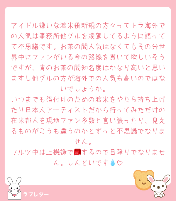 アイドル嫌いな渡米後新規の方々ってトラ海外での人気は事務所他グルを凌駕してるように語ってて不思議です。お茶の間人気はなくてもその分世界中にファンがいる今の路線を貫いて欲しいそうですが、青のお茶の間知名度はかなり高いと思いますし他グルの方が海外での人気も高いのではないでしょうか。
いつまでも箔付けのための渡米をやたら持ち上げたり日本人アーティストだから行ってみただけの在米邦人を現地ファン多数と言い張ったり、見えるものがこうも違うのかとずっと不思議でなりません。
ワルツ中は上機嫌で📮するので目障りでなりません。しんどいです💧