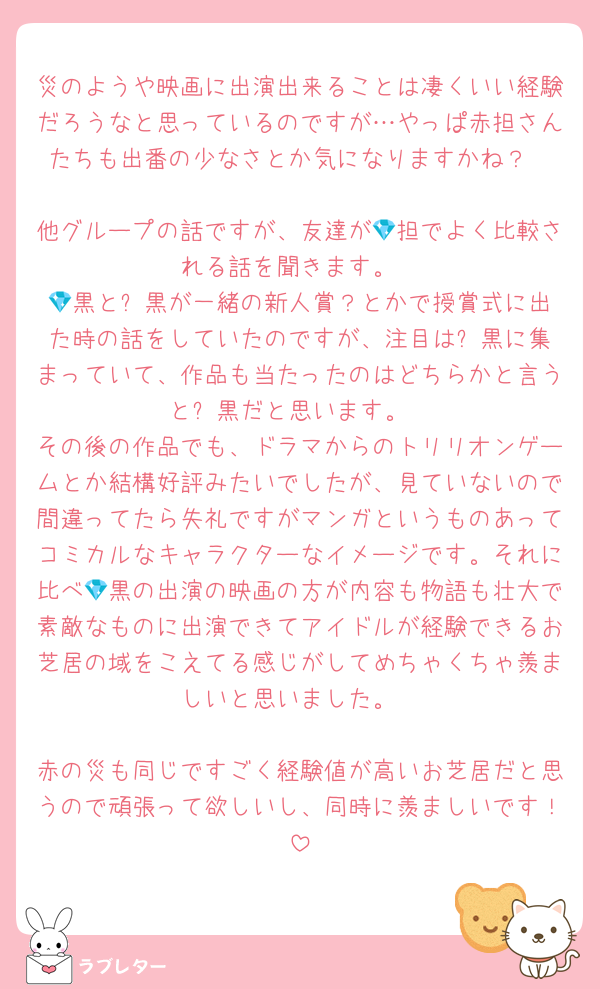 災のようや映画に出演出来ることは凄くいい経験だろうなと思っているのですが…やっぱ赤担さんたちも出番の少なさとか気になりますかね？

他グループの話ですが、友達が💎担でよく比較される話を聞きます。
💎黒と⛄️黒が一緒の新人賞？とかで授賞式に出た時の話をしていたのですが、注目は⛄️黒に集まっていて、作品も当たったのはどちらかと言うと⛄黒だと思います。
その後の作品でも、ドラマからのトリリオンゲームとか結構好評みたいでしたが、見ていないので間違ってたら失礼ですがマンガというものあってコミカルなキャラクターなイメージです。それに比べ💎黒の出演の映画の方が内容も物語も壮大で素敵なものに出演できてアイドルが経験できるお芝居の域をこえてる感じがしてめちゃくちゃ羨ましいと思いました。

赤の災も同じですごく経験値が高いお芝居だと思うので頑張って欲しいし、同時に羨ましいです！