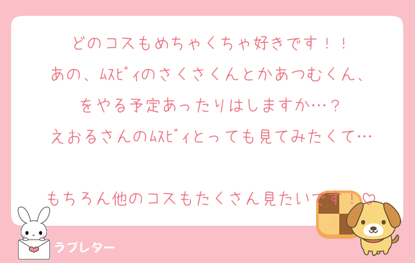 どのコスもめちゃくちゃ好きです！！
あの、ﾑｽﾋﾞｨのさくさくんとかあつむくん、をやる予定あったりはしますか…？
えおるさんのﾑｽﾋﾞｨとっても見てみたくて…
もちろん他のコスもたくさん見たいです！