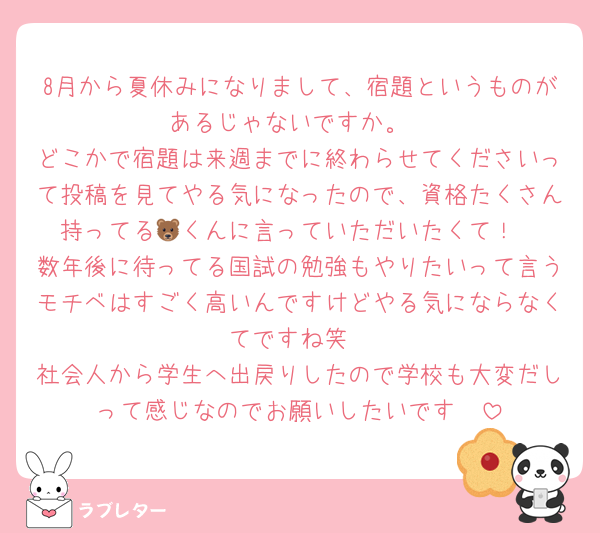 8月から夏休みになりまして、宿題というものがあるじゃないですか。
どこかで宿題は来週までに終わらせてくださいって投稿を見てやる気になったので、資格たくさん持ってる🐻くんに言っていただいたくて！
数年後に待ってる国試の勉強もやりたいって言うモチベはすごく高いんですけどやる気にならなくてですね笑
社会人から学生へ出戻りしたので学校も大変だしって感じなのでお願いしたいです🥲︎