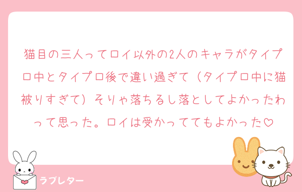 猫目の三人ってロイ以外の2人のキャラがタイプロ中とタイプロ後で違い過ぎて（タイプロ中に猫被りすぎて）そりゃ落ちるし落としてよかったわって思った。ロイは受かっててもよかった