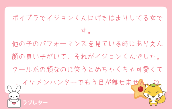 ボイプラでイジョンくんにげきはまりしてる女です。
他の子のパフォーマンスを見ている時にありえん顔の良い子がいて、それがイジョンくんでした。クール系の顔なのに笑うとめちゃくちゃ可愛くて、イケメンハンターでもう目が離せません。