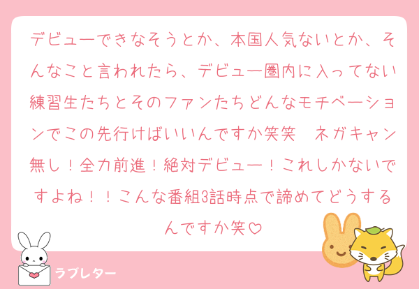 デビューできなそうとか、本国人気ないとか、そんなこと言われたら、デビュー圏内に入ってない練習生たちとそのファンたちどんなモチベーションでこの先行けばいいんですか笑笑　ネガキャン無し！全力前進！絶対デビュー！これしかないですよね！！こんな番組3話時点で諦めてどうするんですか笑