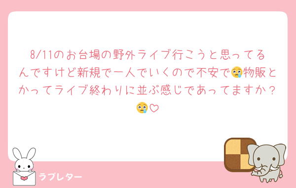 8/11のお台場の野外ライブ行こうと思ってるんですけど新規で一人でいくので不安で😢物販とかってライブ終わりに並ぶ感じであってますか？😢