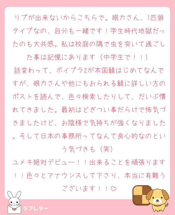 リプが出来ないからこちらで。眼力さん、1匹狼タイプなの、自分も一緒です！学生時代地獄だったのも大共感。私は校庭の隅で虫を突いて過ごした事は記憶にあります（中学生で！！）
話変わって、ボイプラ2が本国鯖はじめてなんですが、眼力さんや他にもおられる鯖に詳しい方のポストを読んで、色々検索したりして、だいぶ慣れてきました。最初はどぎつい事だらけで怖気づきましたけど、お陰様で気持ちが強くなりました。そして日本の事務所ってなんて良心的なのという気づきも（笑）
ユメキ絶対デビュー！！出来ることを頑張ります！！色々とアナウンスして下さり、本当に有難うございます！！