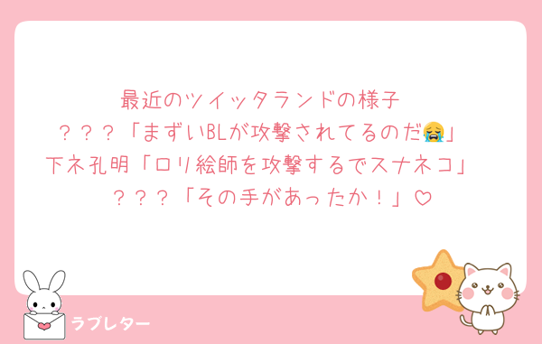 最近のツイッタランドの様子
？？？「まずいBLが攻撃されてるのだ😭」
下ネ孔明「ロリ絵師を攻撃するでスナネコ」
？？？「その手があったか！」