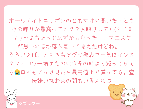 オールナイトニッポンのともすけの聞いた？ともきの喋りが最高ってオタク大騒ぎしてた(๑´ﾛ`๑)～♪ちょっと恥ずかしかった。。マエスケが思いのほか落ち着いて見えたけどね。
そういえば、ともきもタグサ発表で一気にインスタフォロワー増えたのに今その時より減ってきてる😭ロイもさっき見たら最高値より減ってる。宣伝嫌いなお茶の間もいるよね