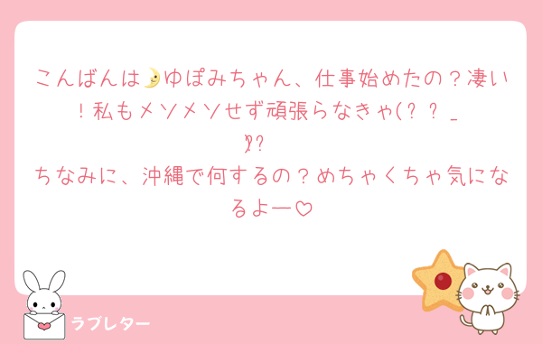 こんばんは🌛ゆぽみちゃん、仕事始めたの？凄い！私もメソメソせず頑張らなきゃ(ง •̀_•́)ง
ちなみに、沖縄で何するの？めちゃくちゃ気になるよー