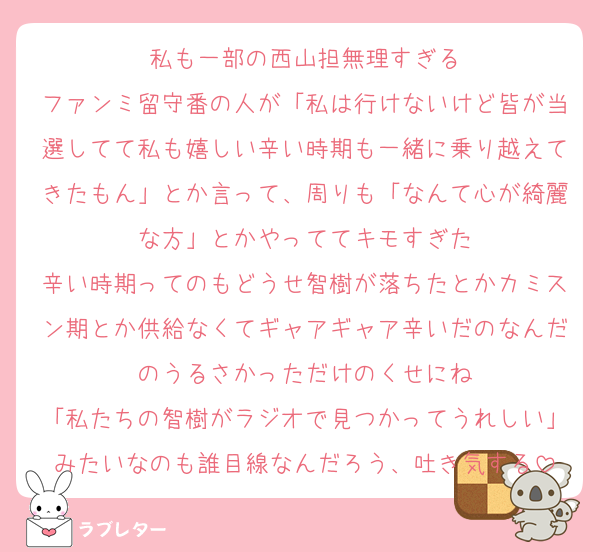 私も一部の西山担無理すぎる
ファンミ留守番の人が「私は行けないけど皆が当選してて私も嬉しい辛い時期も一緒に乗り越えてきたもん」とか言って、周りも「なんて心が綺麗な方」とかやっててキモすぎた
辛い時期ってのもどうせ智樹が落ちたとかカミスン期とか供給なくてギャアギャア辛いだのなんだのうるさかっただけのくせにね
「私たちの智樹がラジオで見つかってうれしい」みたいなのも誰目線なんだろう、吐き気する