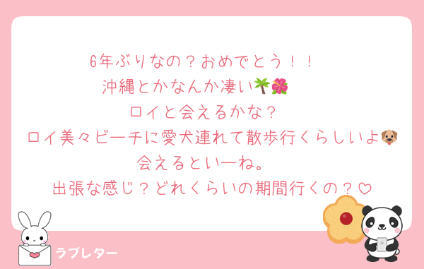 6年ぶりなの？おめでとう！！
沖縄とかなんか凄い🌴🌺✈
ロイと会えるかな？
ロイ美々ビーチに愛犬連れて散歩行くらしいよ🐶会えるといーね。
出張な感じ？どれくらいの期間行くの？