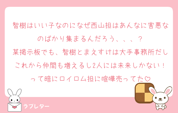 智樹はいい子なのになぜ西山担はあんなに害悪なのばかり集まるんだろう、、、？
某掲示板でも、智樹とまえすけは大手事務所だしこれから仲間も増えるし2人には未来しかない！って暗にロイロム担に喧嘩売ってた