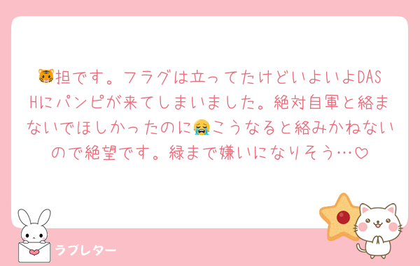 🐯担です。フラグは立ってたけどいよいよDASHにパンピが来てしまいました。絶対自軍と絡まないでほしかったのに😭こうなると絡みかねないので絶望です。緑まで嫌いになりそう…