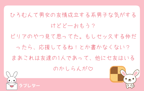 ひろむんて男女の友情成立する系男子な気がするけどどーおもう？
ビリアのやつ見て思ってた。もしセッ久する仲だったら、応援してるね！とか書かなくない？
まあこれは友達の1人であって、他にセ友はいるのかしらんが