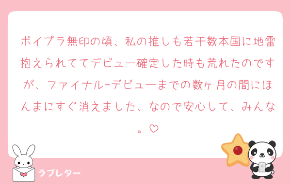 ボイプラ無印の頃、私の推しも若干数本国に地雷抱えられててデビュー確定した時も荒れたのですが、ファイナル-デビューまでの数ヶ月の間にほんまにすぐ消えました、なので安心して、みんな。