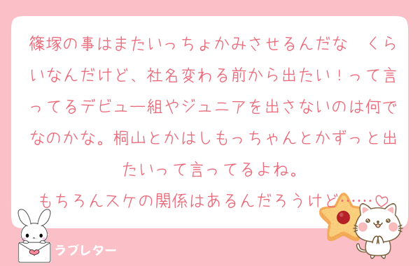篠塚の事はまたいっちょかみさせるんだな〜くらいなんだけど、社名変わる前から出たい！って言ってるデビュー組やジュニアを出さないのは何でなのかな。桐山とかはしもっちゃんとかずっと出たいって言ってるよね。
もちろんスケの関係はあるんだろうけど……