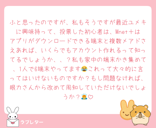 ふと思ったのですが、私もそうですが最近ユメキに興味持って、投票した初心者は、Mnet＋はアプリがダウンロードできる端末と複数メアドさえあれば、いくらでもアカウント作れるって知ってるでしょうか、、？私も家中の端末かき集めて、1人で6端末やってます😂これって大々的に言ってはいけないものですか？もし問題なければ、眼力さんから改めて周知していただけないでしょうか？🙇