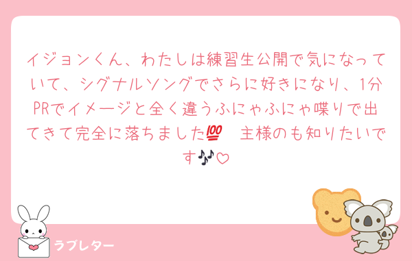 イジョンくん、わたしは練習生公開で気になっていて、シグナルソングでさらに好きになり、1分PRでイメージと全く違うふにゃふにゃ喋りで出てきて完全に落ちました💯　主様のも知りたいです🎶