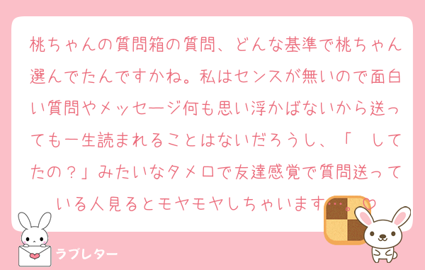 桃ちゃんの質問箱の質問、どんな基準で桃ちゃん選んでたんですかね。私はセンスが無いので面白い質問やメッセージ何も思い浮かばないから送っても一生読まれることはないだろうし、「〜してたの？」みたいなタメ口で友達感覚で質問送っている人見るとモヤモヤしちゃいます…。