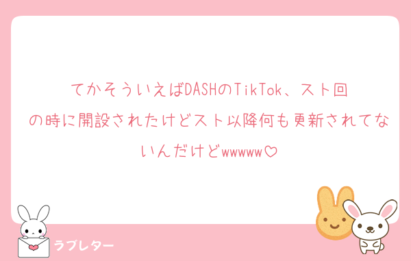 てかそういえばDASHのTikTok、スト回の時に開設されたけどスト以降何も更新されてないんだけどwwwww