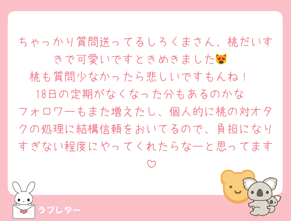 ちゃっかり質問送ってるしろくまさん、桃だいすきで可愛いですときめきました😻
桃も質問少なかったら悲しいですもんね！
18日の定期がなくなった分もあるのかな
フォロワーもまた増えたし、個人的に桃の対オタクの処理に結構信頼をおいてるので、負担になりすぎない程度にやってくれたらなーと思ってます❣