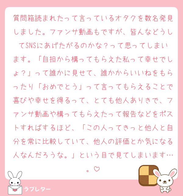 質問箱読まれたって言っているオタクを数名発見しました。ファンサ動画もですが、皆んなどうしてSNSにあげたがるのかな？って思ってしまいます。「自担から構ってもらえた私って幸せでしょ？」って誰かに見せて、誰かからいいねをもらったり「おめでとう」って言ってもらえることで喜びや幸せを得るって、とても他人ありきで、ファンサ動画や構ってもらえたって報告などをポストすればするほど、「この人ってきっと他人と自分を常に比較していて、他人の評価とか気になる人なんだろうな。」という目で見てしまいます…。