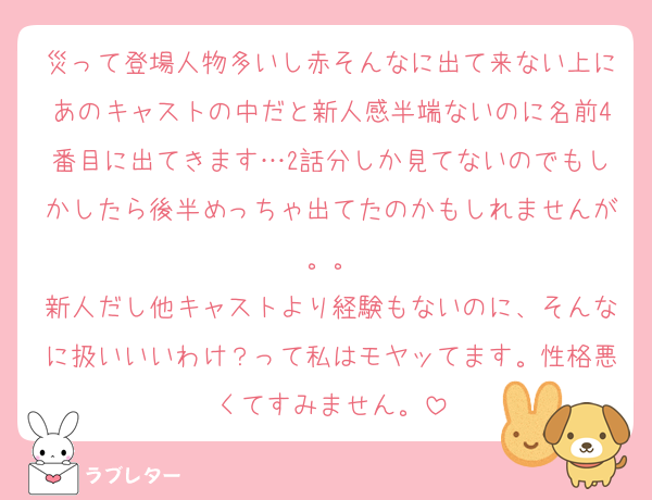 災って登場人物多いし赤そんなに出て来ない上にあのキャストの中だと新人感半端ないのに名前4番目に出てきます…2話分しか見てないのでもしかしたら後半めっちゃ出てたのかもしれませんが。。
新人だし他キャストより経験もないのに、そんなに扱いいいわけ？って私はモヤッてます。性格悪くてすみません。