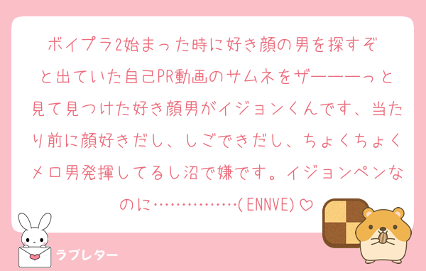 ボイプラ2始まった時に好き顔の男を探すぞ‼️と出ていた自己PR動画のサムネをザーーーっと見て見つけた好き顔男がイジョンくんです、当たり前に顔好きだし、しごできだし、ちょくちょくメロ男発揮してるし沼で嫌です。イジョンペンなのに……………(ENNVE)