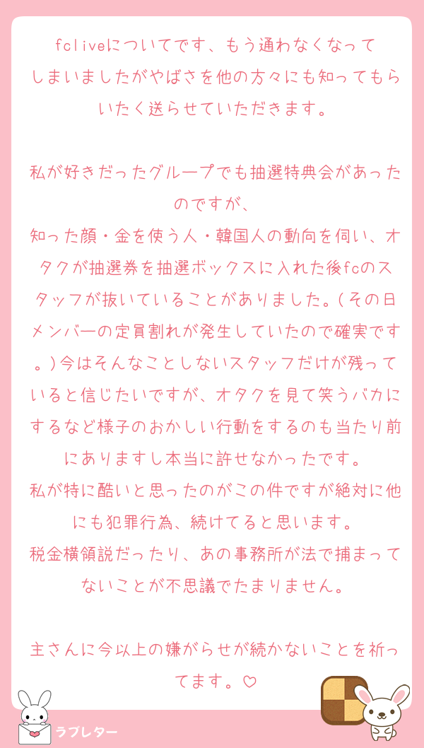 fcliveについてです、もう通わなくなってしまいましたがやばさを他の方々にも知ってもらいたく送らせていただきます。

私が好きだったグループでも抽選特典会があったのですが、
知った顔・金を使う人・韓国人の動向を伺い、オタクが抽選券を抽選ボックスに入れた後fcのスタッフが抜いていることがありました。(その日メンバーの定員割れが発生していたので確実です。)今はそんなことしないスタッフだけが残っていると信じたいですが、オタクを見て笑うバカにするなど様子のおかしい行動をするのも当たり前にありますし本当に許せなかったです。
私が特に酷いと思ったのがこの件ですが絶対に他にも犯罪行為、続けてると思います。
税金横領説だったり、あの事務所が法で捕まってないことが不思議でたまりません。

主さんに今以上の嫌がらせが続かないことを祈ってます。