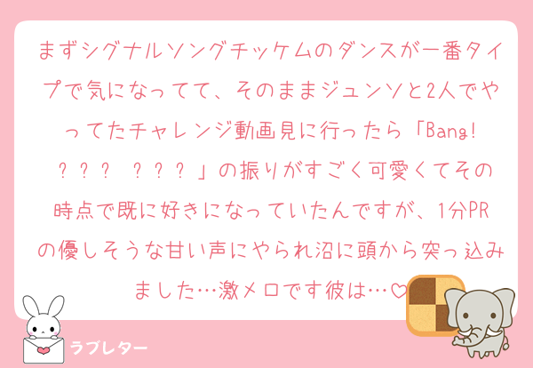 まずシグナルソングチッケムのダンスが一番タイプで気になってて、そのままジュンソと2人でやってたチャレンジ動画見に行ったら「Bang! 타올라 타올라」の振りがすごく可愛くてその時点で既に好きになっていたんですが、1分PRの優しそうな甘い声にやられ沼に頭から突っ込みました…激メロです彼は…