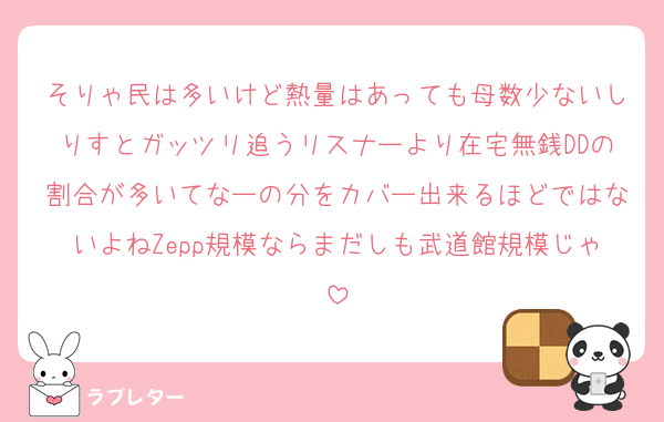 そりゃ民は多いけど熱量はあっても母数少ないしりすとガッツリ追うリスナーより在宅無銭DDの割合が多いてなーの分をカバー出来るほどではないよねZepp規模ならまだしも武道館規模じゃ