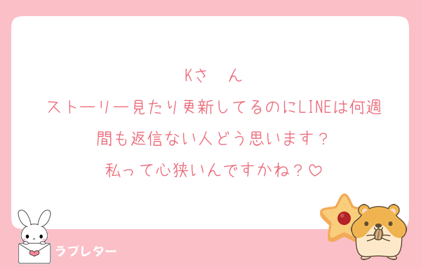 Kさ〜ん
ストーリー見たり更新してるのにLINEは何週間も返信ない人どう思います？
私って心狭いんですかね？