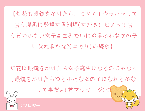 【灯花も眼鏡をかけたら、ミタメトウラハラって言う漫画に登場する洲垣(すがき) ヒメって言う背の小さい女子高生みたいにゆるふわな女の子になれるかな?(ニヤリ)の続き】

灯花に眼鏡をかけたら女子高生になるのじゃなく､眼鏡をかけたらゆるふわな女の子になれるかなって事だよ(首マッサージ)