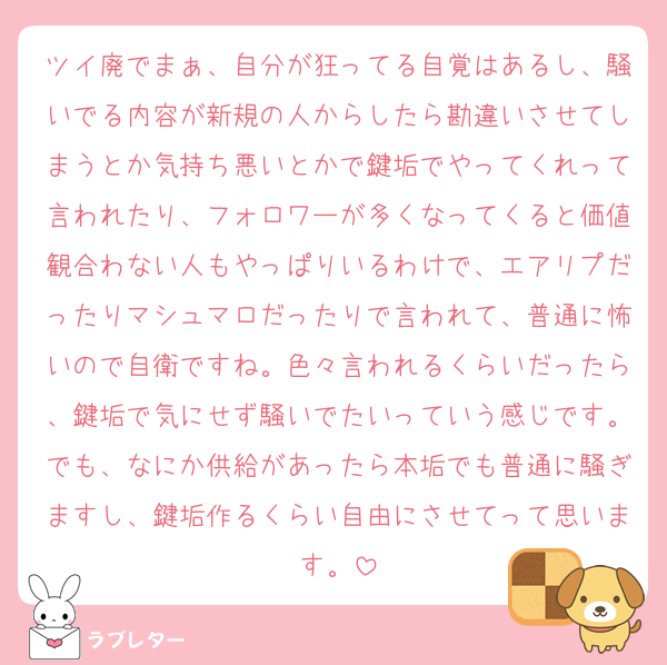 ツイ廃でまぁ、自分が狂ってる自覚はあるし、騒いでる内容が新規の人からしたら勘違いさせてしまうとか気持ち悪いとかで鍵垢でやってくれって言われたり、フォロワーが多くなってくると価値観合わない人もやっぱりいるわけで、エアリプだったりマシュマロだったりで言われて、普通に怖いので自衛ですね。色々言われるくらいだったら、鍵垢で気にせず騒いでたいっていう感じです。でも、なにか供給があったら本垢でも普通に騒ぎますし、鍵垢作るくらい自由にさせてって思います。