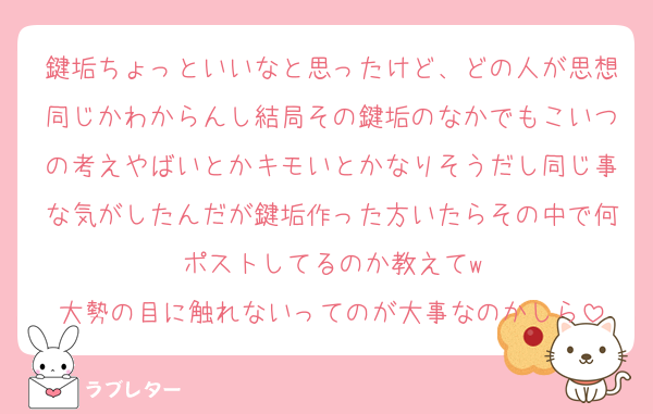 鍵垢ちょっといいなと思ったけど、どの人が思想同じかわからんし結局その鍵垢のなかでもこいつの考えやばいとかキモいとかなりそうだし同じ事な気がしたんだが鍵垢作った方いたらその中で何ポストしてるのか教えてw
大勢の目に触れないってのが大事なのかしら