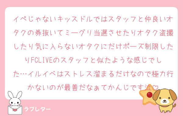 イペじゃないキッスドルではスタッフと仲良いオタクの券抜いてミーグリ当選させたりオタク盗撮したり気に入らないオタクにだけポーズ制限したりFCLIVEのスタッフと似たような感じでした…イルイベはストレス溜まるだけなので極力行かないのが最善だなぁてかんじです泣