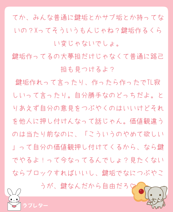 てか、みんな普通に鍵垢とかサブ垢とか持ってないの？Xってそういうもんじゃね？鍵垢作るくらい変じゃないでしょ。
鍵垢作ってるの大夢担だけじゃなくて普通に路己担も見つけるよ？
鍵垢作れって言ったり、作ったら作ったでTL寂しいって言ったり。自分勝手なのどっちだよ。とりあえず自分の意見をつぶやくのはいいけどそれを他人に押し付けんなって話じゃん。価値観違うのは当たり前なのに、「こういうのやめて欲しい」って自分の価値観押し付けてくるから、なら鍵でやるよ！って今なってるんでしょ？見たくないならブロックすればいいし、鍵垢でなにつぶやこうが、鍵なんだから自由だろ