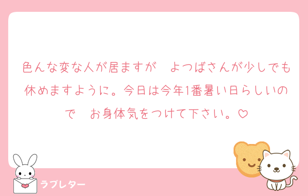 色んな変な人が居ますが　よつばさんが少しでも休めますように。今日は今年1番暑い日らしいので　お身体気をつけて下さい。